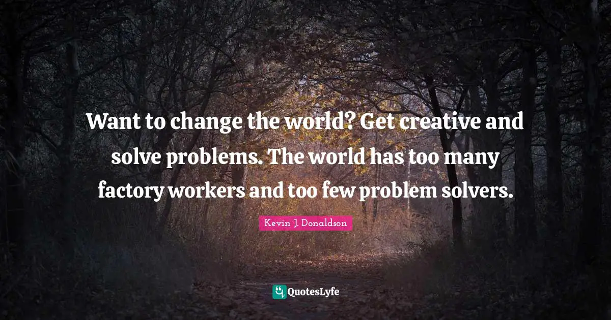 Want to change the world? Get creative and solve problems. The world has too many factory workers and too few problem solvers.
