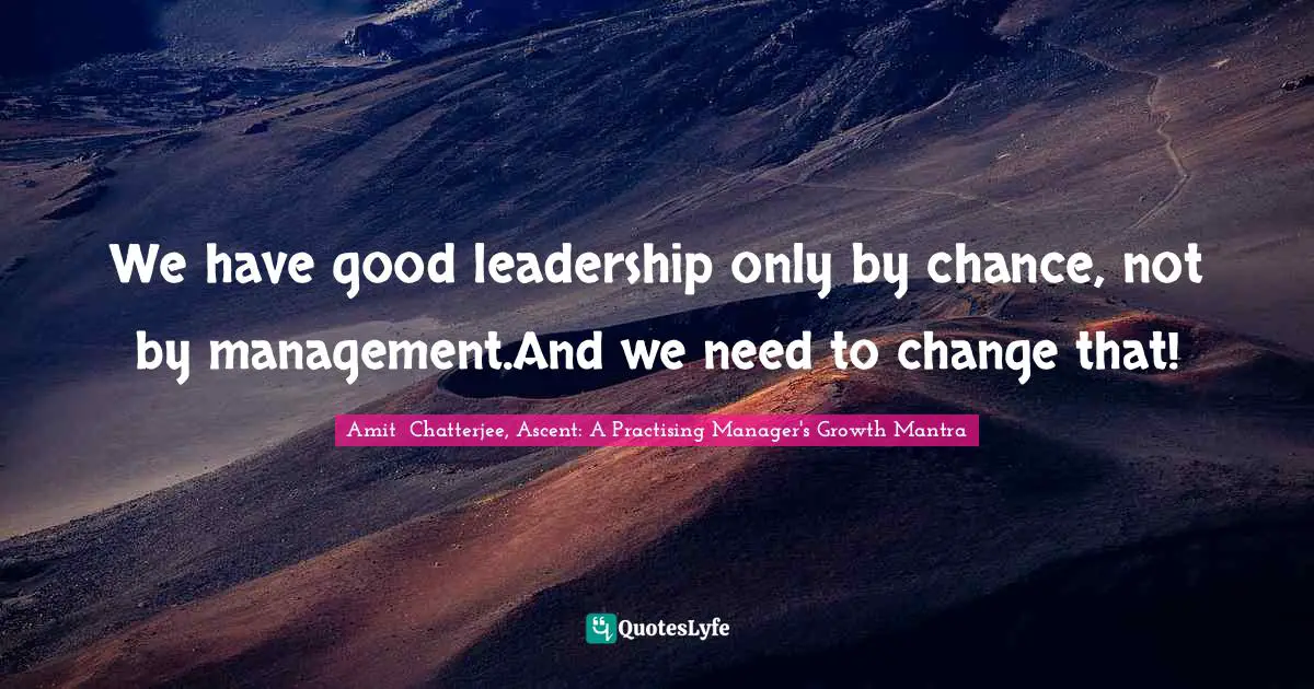 Amit  Chatterjee, Ascent: A Practising Manager's Growth Mantra Quotes: "We have good leadership only by chance, not by management.And we need to change that!"