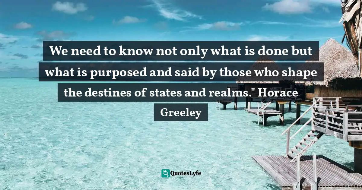 We need to know not only what is done but what is purposed and said by those who shape the destines of states and realms." Horace Greeley