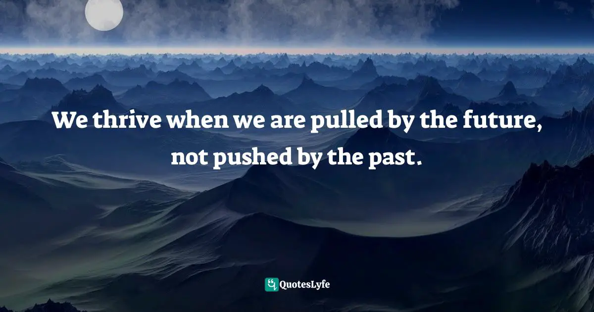 We thrive when we are pulled by the future, not pushed by the past.