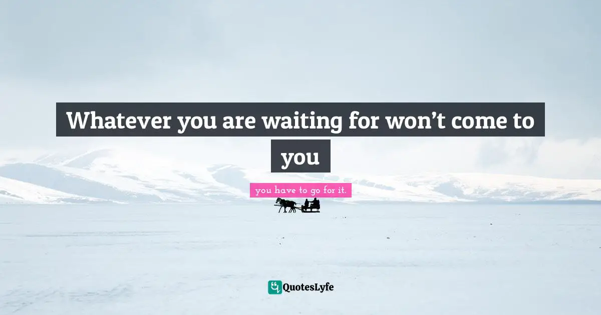 Whatever you are waiting for won’t come to you