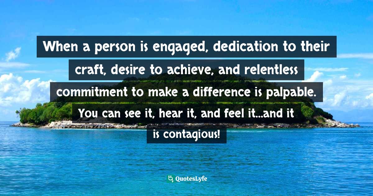 When a person is engaged, dedication to their craft, desire to achieve, and relentless commitment to make a difference is palpable. You can see it, hear it, and feel it…and it is contagious!