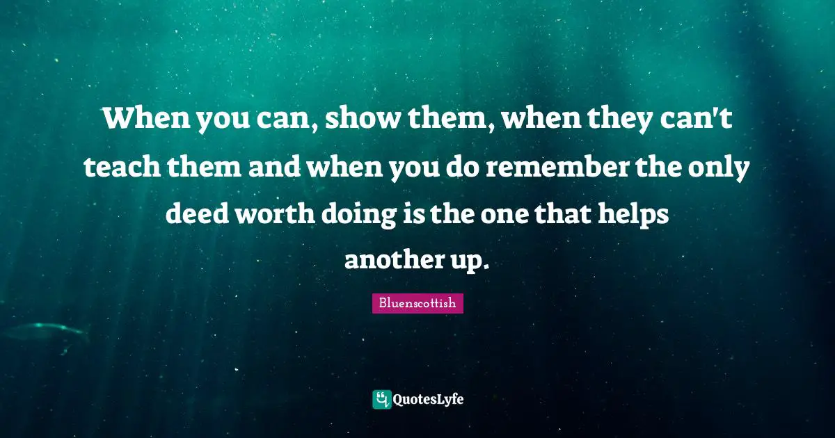 When you can, show them, when they can't teach them and when you do remember the only deed worth doing is the one that helps another up.