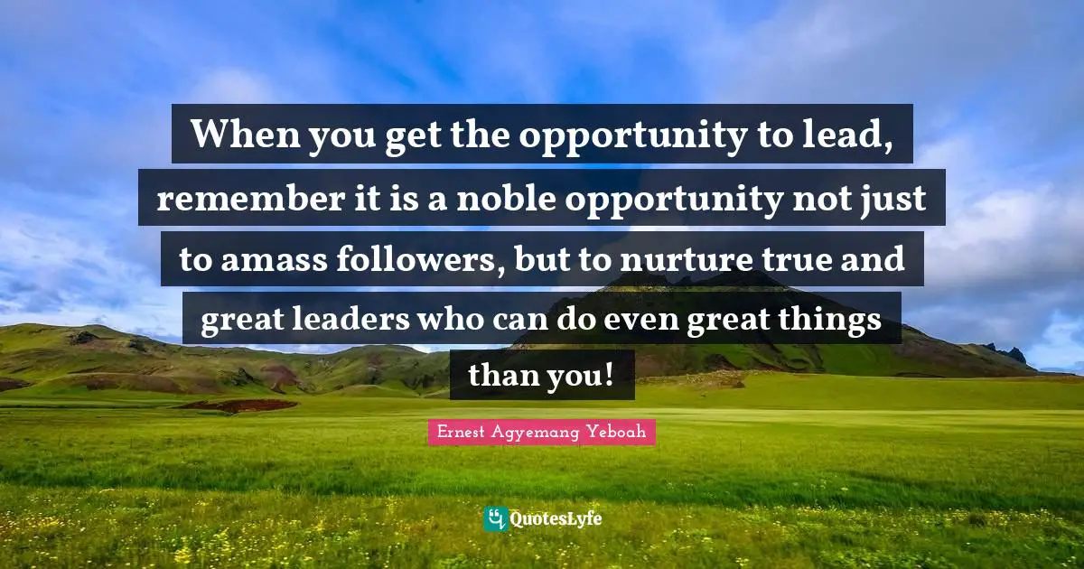 When you get the opportunity to lead, remember it is a noble opportunity not just to amass followers, but to nurture true and great leaders who can do even great things than you!