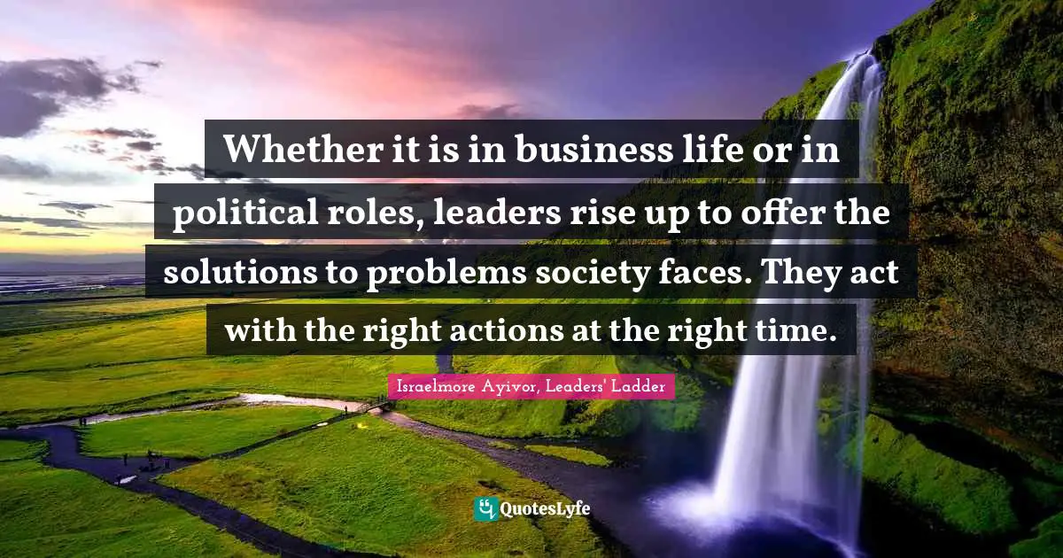 Whether it is in business life or in political roles, leaders rise up to offer the solutions to problems society faces. They act with the right actions at the right time.