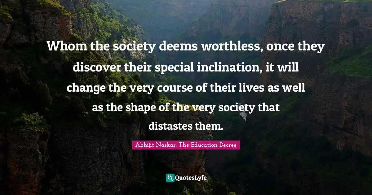 Whom the society deems worthless, once they discover their special inclination, it will change the very course of their lives as well as the shape of the very society that distastes them.