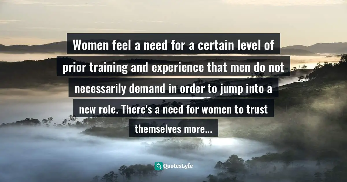 Women feel a need for a certain level of prior training and experience that men do not necessarily demand in order to jump into a new role. There's a need for women to trust themselves more...