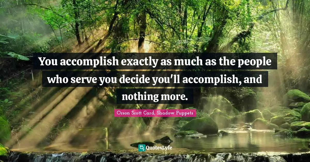 You accomplish exactly as much as the people who serve you decide you'll accomplish, and nothing more.