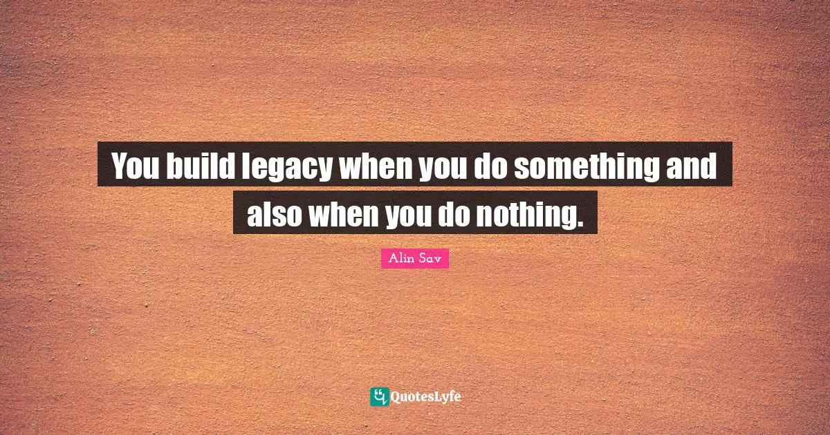 You build legacy when you do something and also when you do nothing.