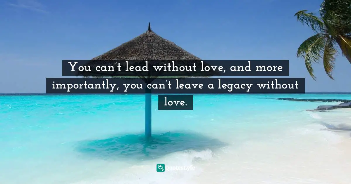 You can’t lead without love, and more importantly, you can’t leave a legacy without love.
