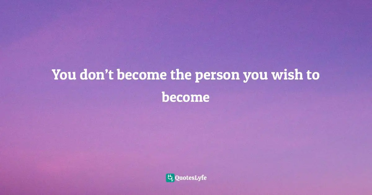 You don’t become the person you wish to become