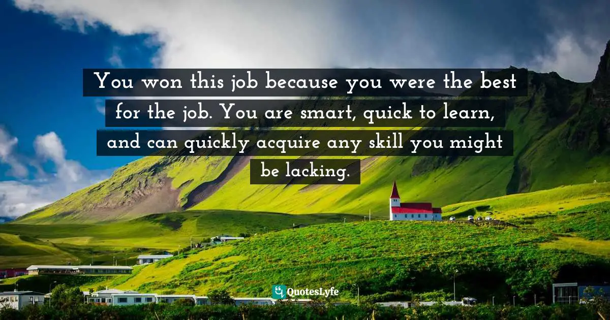 You won this job because you were the best for the job. You are smart, quick to learn, and can quickly acquire any skill you might be lacking.