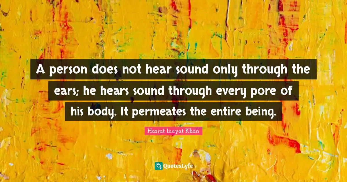 A person does not hear sound only through the ears; he hears sound through every pore of his body. It permeates the entire being.