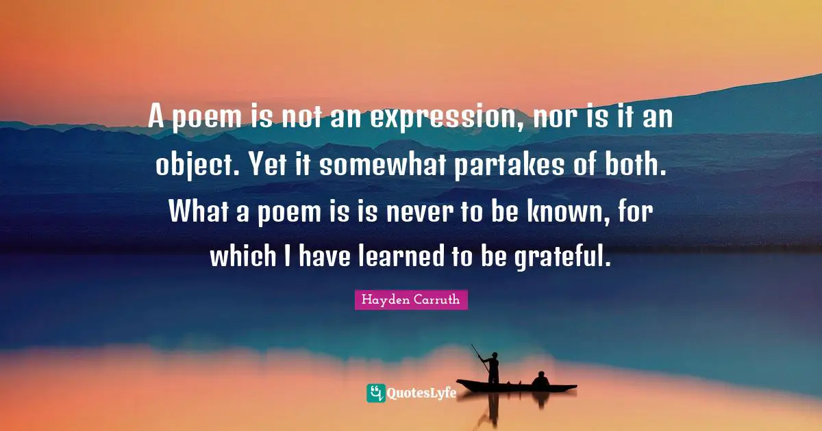 A poem is not an expression, nor is it an object. Yet it somewhat partakes of both. What a poem is is never to be known, for which I have learned to be grateful.