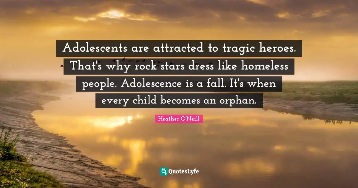 Adolescents are attracted to tragic heroes. That's why rock stars dress like homeless people. Adolescence is a fall. It's when every child becomes an orphan.