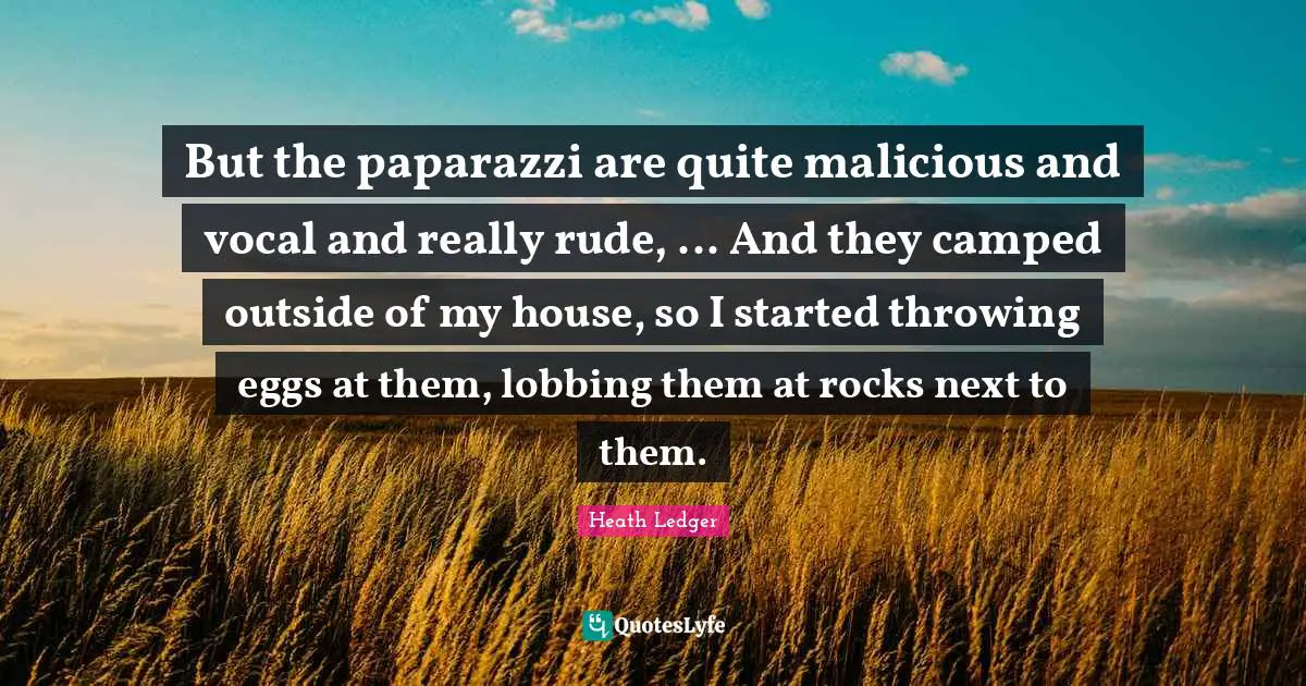 But the paparazzi are quite malicious and vocal and really rude, ... And they camped outside of my house, so I started throwing eggs at them, lobbing them at rocks next to them.