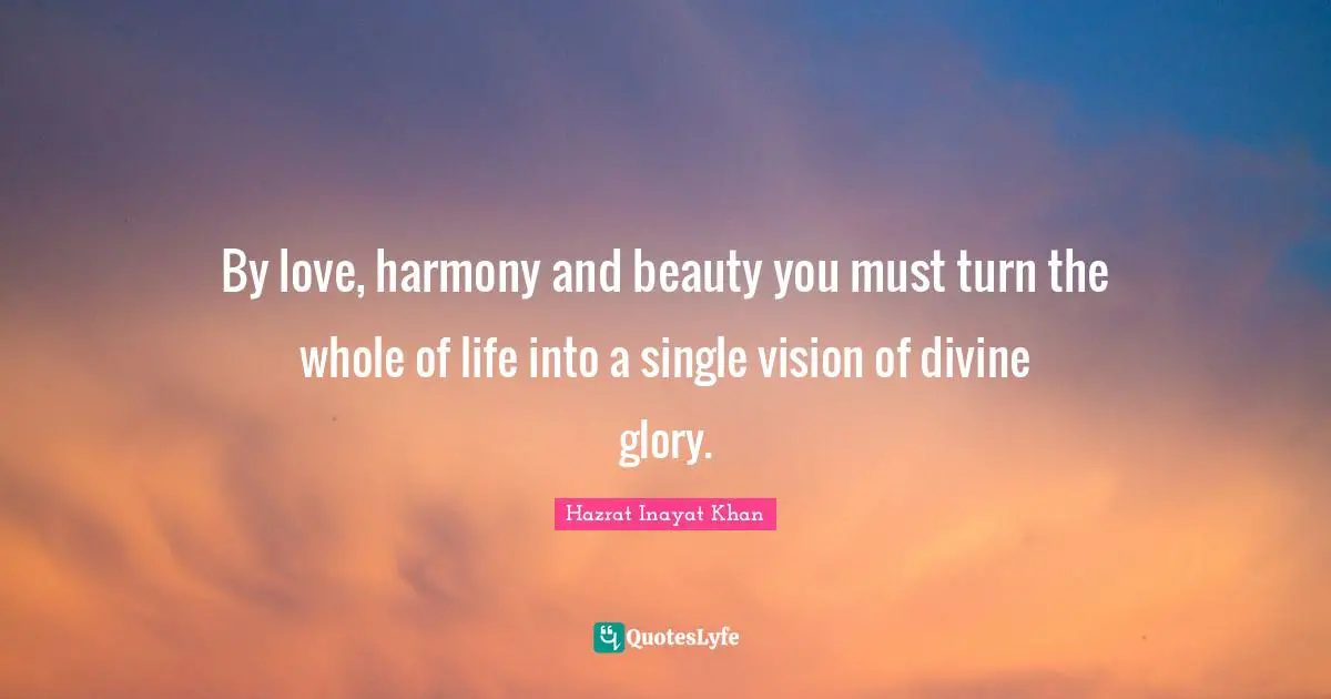 By love, harmony and beauty you must turn the whole of life into a single vision of divine glory.