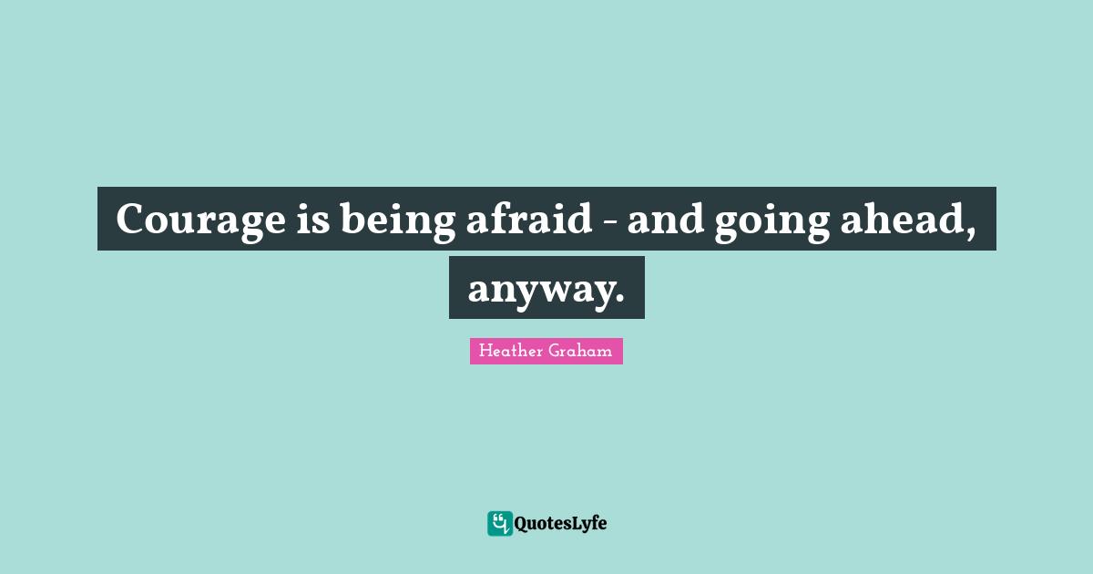 Courage is being afraid - and going ahead, anyway.