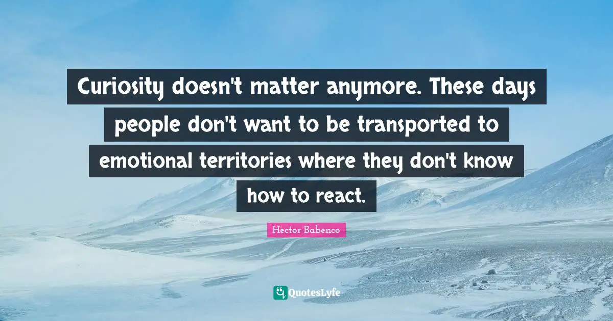 Curiosity doesn't matter anymore. These days people don't want to be transported to emotional territories where they don't know how to react.