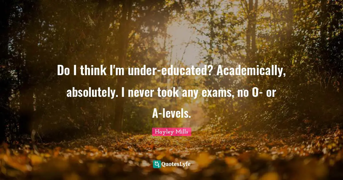 Do I think I'm under-educated? Academically, absolutely. I never took any exams, no O- or A-levels.