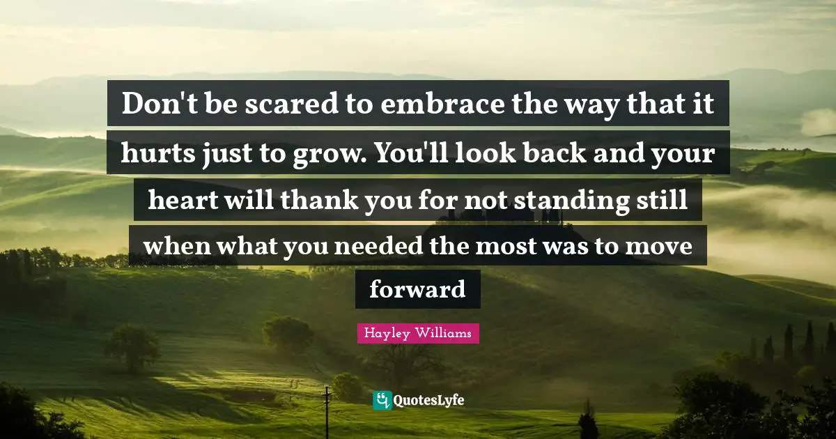Hayley Williams Quotes: "Don't be scared to embrace the way that it hurts just to grow. You'll look back and your heart will thank you for not standing still when what you needed the most was to move forward"