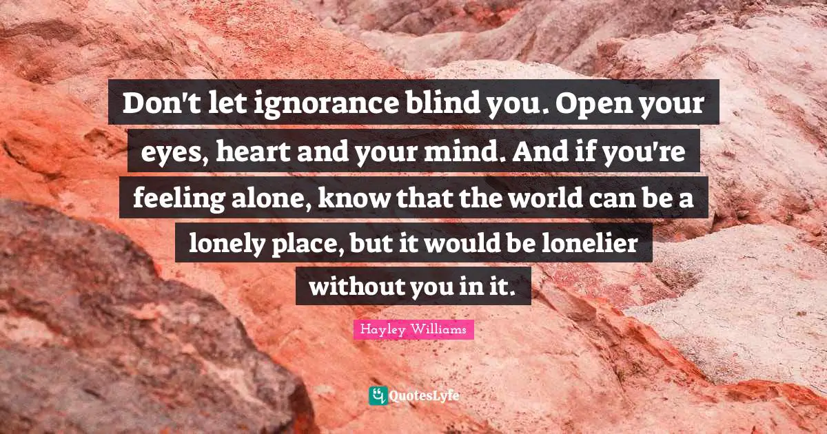 Hayley Williams Quotes: "Don't let ignorance blind you. Open your eyes, heart and your mind. And if you're feeling alone, know that the world can be a lonely place, but it would be lonelier without you in it."