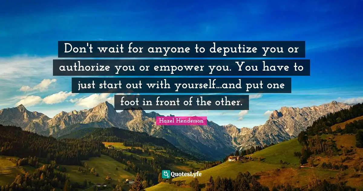 Don't wait for anyone to deputize you or authorize you or empower you. You have to just start out with yourself...and put one foot in front of the other.