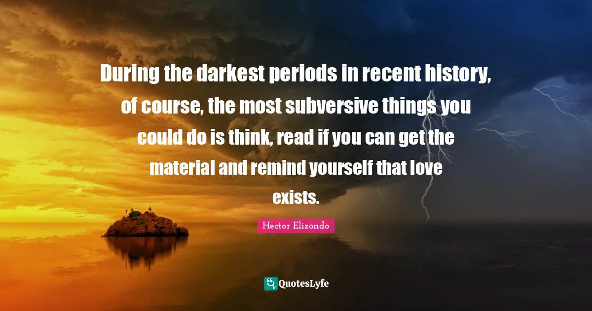 During the darkest periods in recent history, of course, the most subversive things you could do is think, read if you can get the material and remind yourself that love exists.