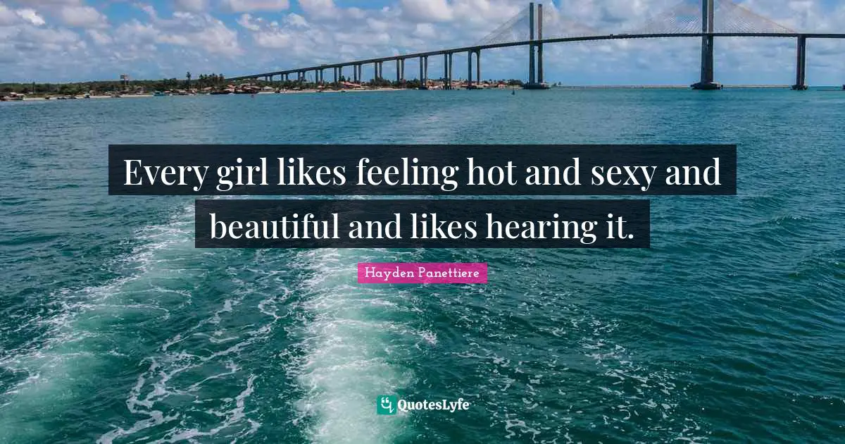 Every girl likes feeling hot and sexy and beautiful and likes hearing it.