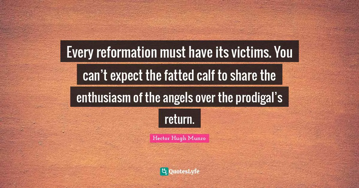 Every reformation must have its victims. You can’t expect the fatted calf to share the enthusiasm of the angels over the prodigal’s return.