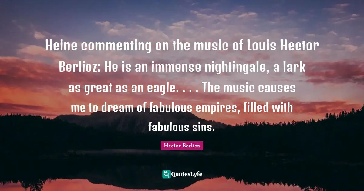 Heine commenting on the music of Louis Hector Berlioz: He is an immense nightingale, a lark as great as an eagle. . . . The music causes me to dream of fabulous empires, filled with fabulous sins.