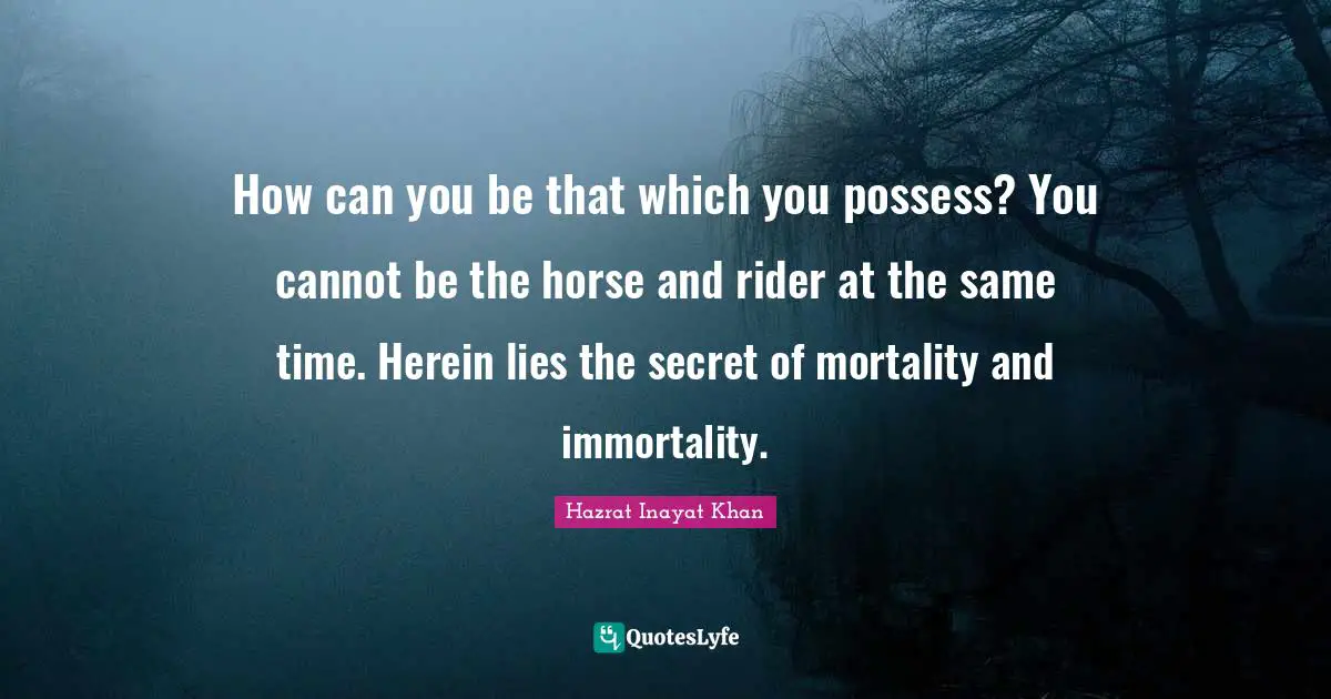 How can you be that which you possess? You cannot be the horse and rider at the same time. Herein lies the secret of mortality and immortality.