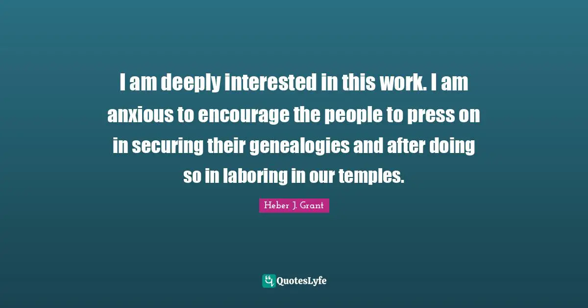 I am deeply interested in this work. I am anxious to encourage the people to press on in securing their genealogies and after doing so in laboring in our temples.