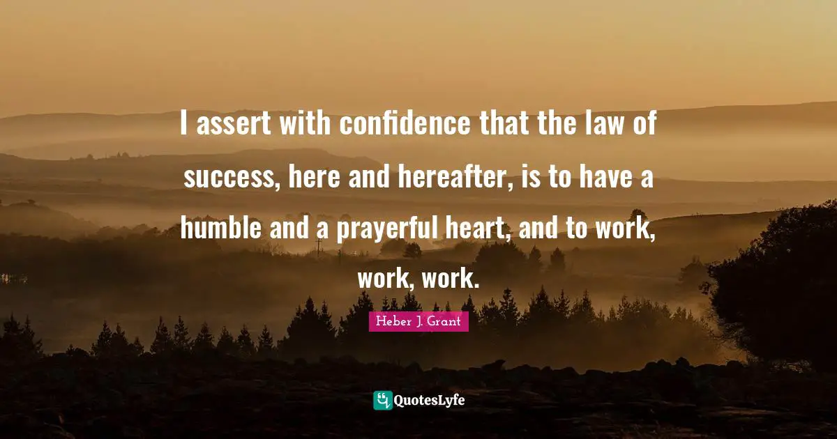 I assert with confidence that the law of success, here and hereafter, is to have a humble and a prayerful heart, and to work, work, work.