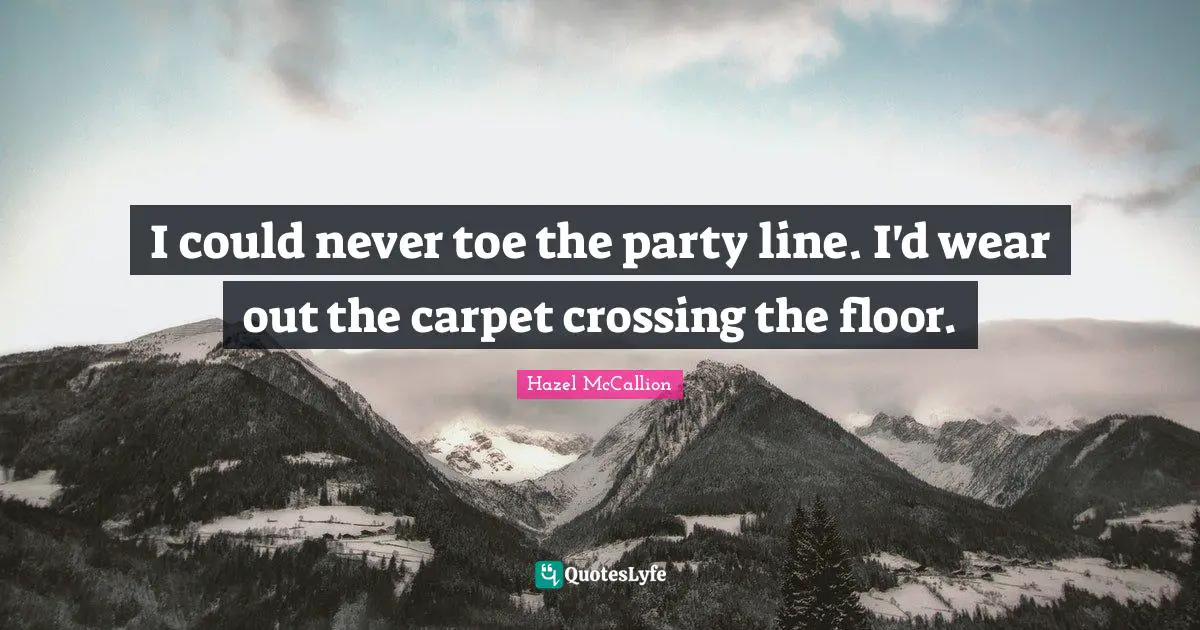 I could never toe the party line. I'd wear out the carpet crossing the floor.