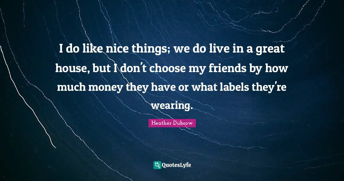 I do like nice things; we do live in a great house, but I don't choose my friends by how much money they have or what labels they're wearing.