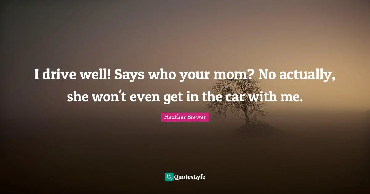 I drive well! Says who your mom? No actually, she won't even get in the car with me.