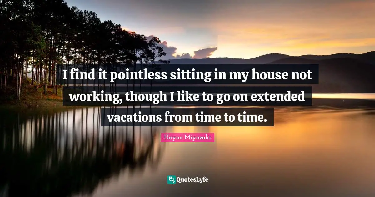 I find it pointless sitting in my house not working, though I like to go on extended vacations from time to time.
