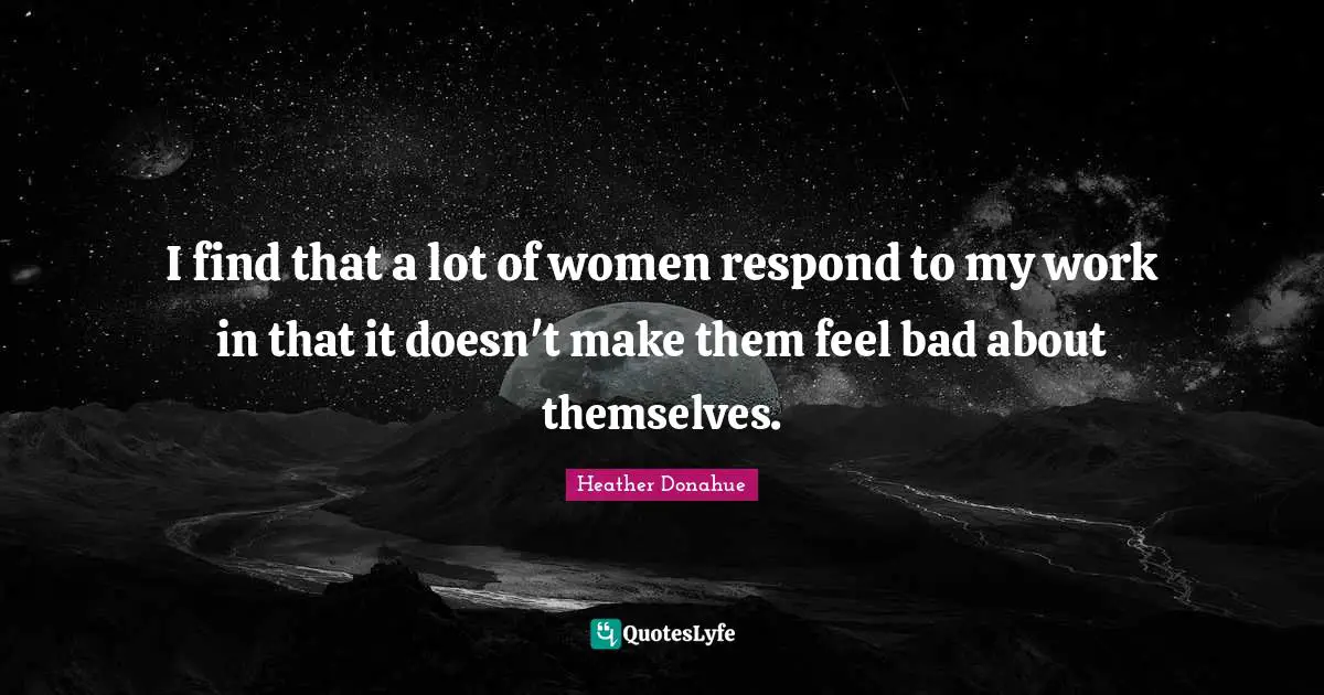 I find that a lot of women respond to my work in that it doesn't make them feel bad about themselves.