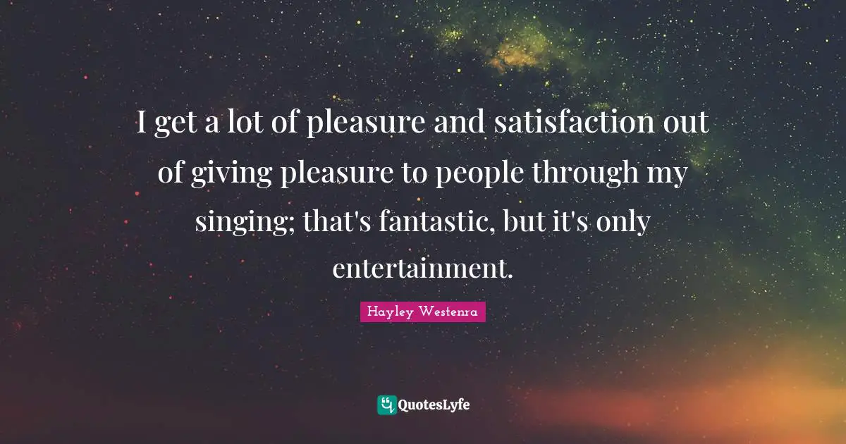 I get a lot of pleasure and satisfaction out of giving pleasure to people through my singing; that's fantastic, but it's only entertainment.