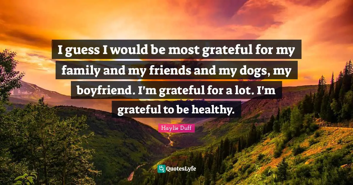 I guess I would be most grateful for my family and my friends and my dogs, my boyfriend. I'm grateful for a lot. I'm grateful to be healthy.