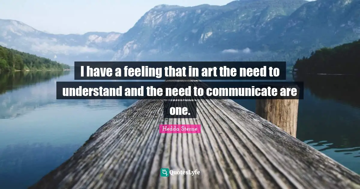 I have a feeling that in art the need to understand and the need to communicate are one.