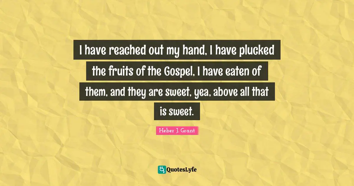 I have reached out my hand, I have plucked the fruits of the Gospel, I have eaten of them, and they are sweet, yea, above all that is sweet.