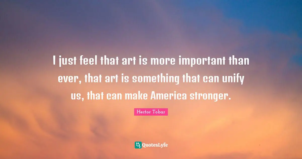 I just feel that art is more important than ever, that art is something that can unify us, that can make America stronger.