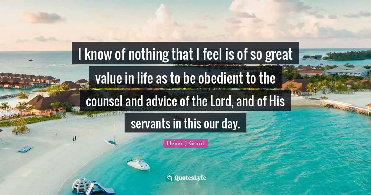 I know of nothing that I feel is of so great value in life as to be obedient to the counsel and advice of the Lord, and of His servants in this our day.