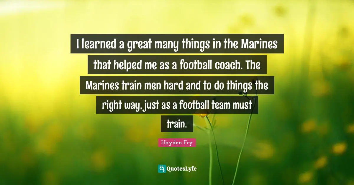 I learned a great many things in the Marines that helped me as a football coach. The Marines train men hard and to do things the right way, just as a football team must train.