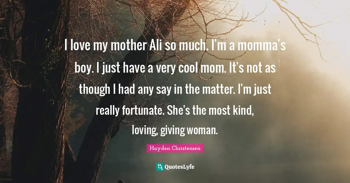 Hayden Christensen Quotes: "I love my mother Ali so much. I'm a momma's boy. I just have a very cool mom. It's not as though I had any say in the matter. I'm just really fortunate. She's the most kind, loving, giving woman."