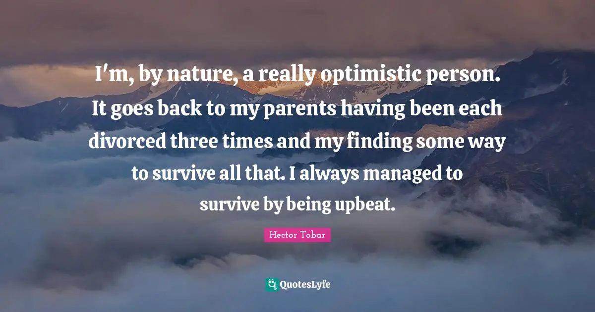 I'm, by nature, a really optimistic person. It goes back to my parents having been each divorced three times and my finding some way to survive all that. I always managed to survive by being upbeat.