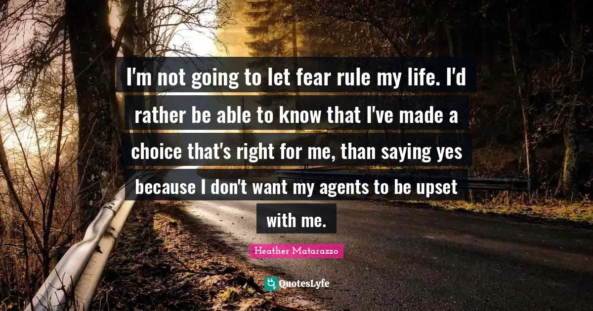 Saying Yes Quotes: "I'm not going to let fear rule my life. I'd rather be able to know that I've made a choice that's right for me, than saying yes because I don't want my agents to be upset with me."
