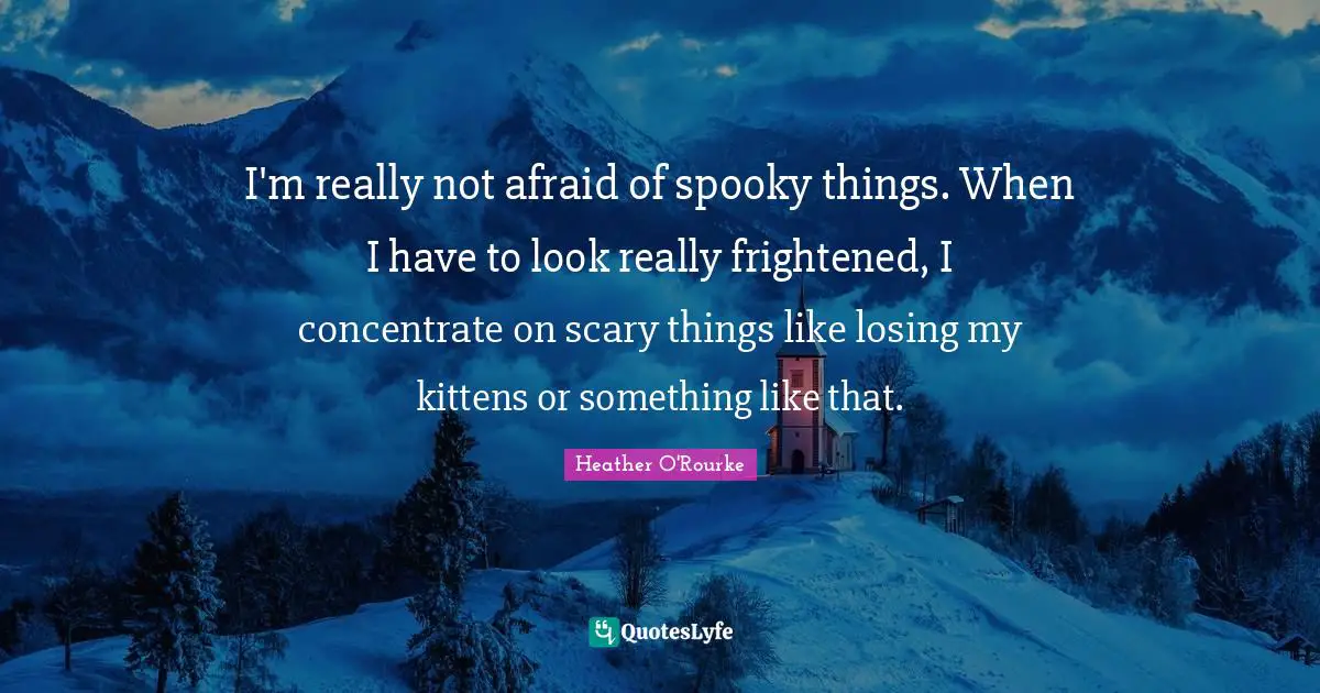 I'm really not afraid of spooky things. When I have to look really frightened, I concentrate on scary things like losing my kittens or something like that.